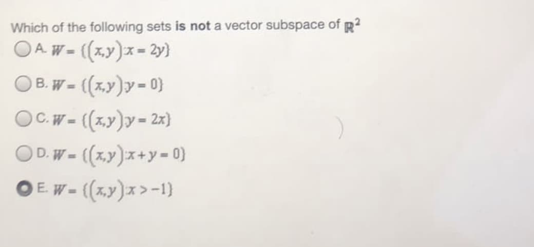 Which of the following sets is not a vector subspace of p?
OA. W = ((x,y)x = 2y}
O B. W - ((x,y)y- 0)
OC.W- ((x,y)y- 2x)
%3D
OD. W = (x,y)x+y = 0}
O E W- (x,y)x>-1}
