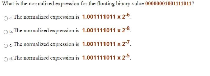 What is the normalized expression for the floating binary value 00000001001111011?
The normalized expression is 1.001111011 x 2-6
O b. The normalized expression is 1.001111011 x 2-8.
O. The normalized expression is 1.001111011 x 2-7.
O d. The normalized expression is 1.001111011 x 2-5.
