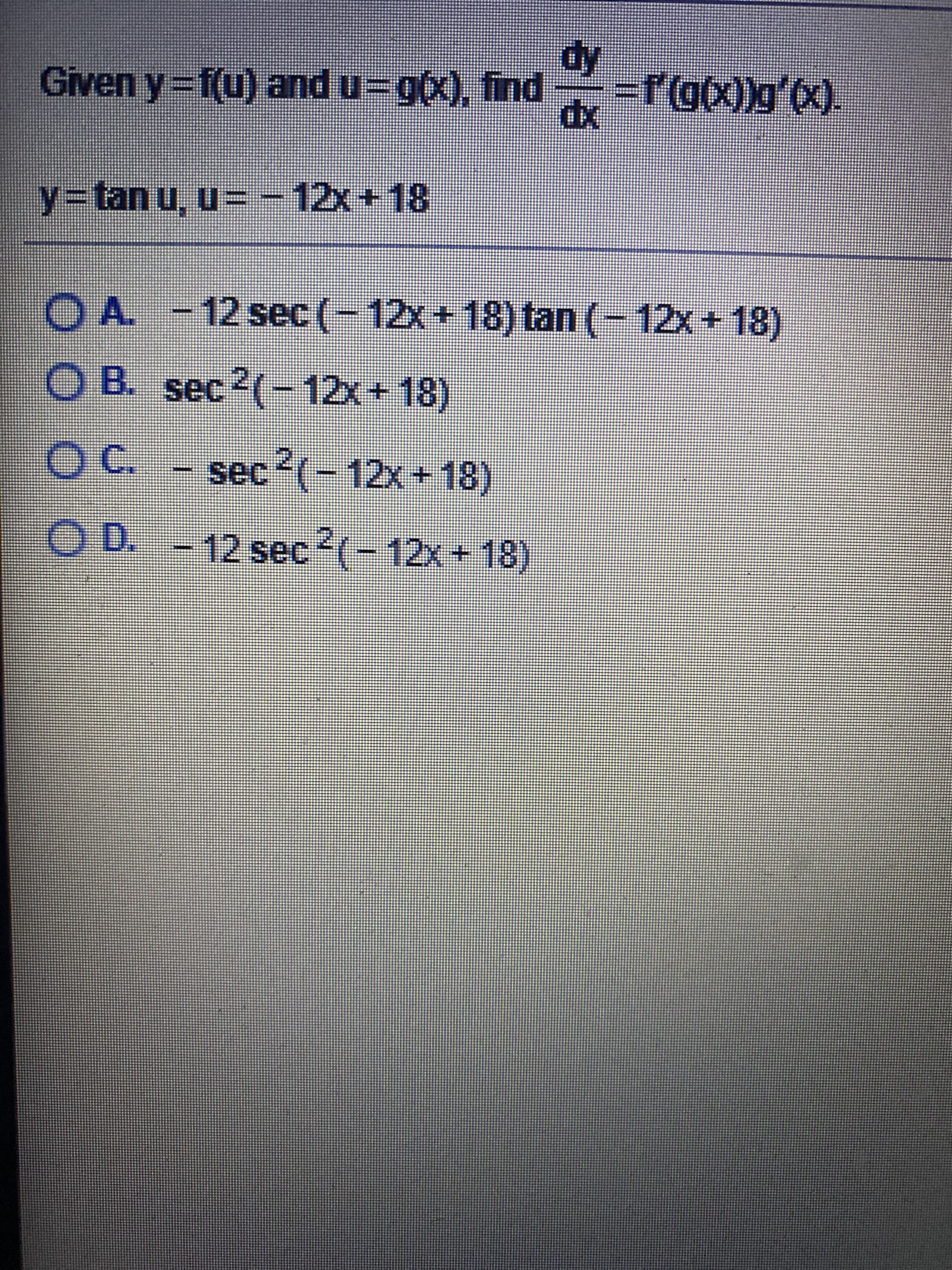 ### Calculus Problem: Chain Rule Application

Given \( y = f(u) \) and \( u = g(x) \), find \(\frac{dy}{dx} = f'(g(x))g'(x) \).

Let:
\[ y = \tan(u) \]
\[ u = -12x + 18 \]

### Potential Answers

Choose the correct derivative:
A. \(-12 \sec^2(-12x + 18) \tan(-12x + 18)\)

B. \(\sec^2(-12x + 18)\)

C. \(-\sec^2(-12x + 18)\)

D. \(-12 \sec^2(-12x + 18)\)

**Explanation:**

To solve this, we apply the chain rule. Given \( y = \tan(u) \) and \( u = -12x + 18 \):

1. The derivative of \( y = \tan(u) \) with respect to \( u \) is \( \frac{dy}{du} = \sec^2(u) \).
2. The derivative of \( u = -12x + 18 \) with respect to \( x \) is \( \frac{du}{dx} = -12 \).

Using the chain rule:
\[ \frac{dy}{dx} = \frac{dy}{du} \cdot \frac{du}{dx} = \sec^2(u) \cdot (-12) \]

Substitute \( u = -12x + 18 \) back into the derivative:
\[ \frac{dy}{dx} = \sec^2(-12x + 18) \cdot (-12) = -12 \sec^2(-12x + 18) \]

Thus, the correct answer is:
\[ \boxed{D. -12 \sec^2(-12x + 18)} \]