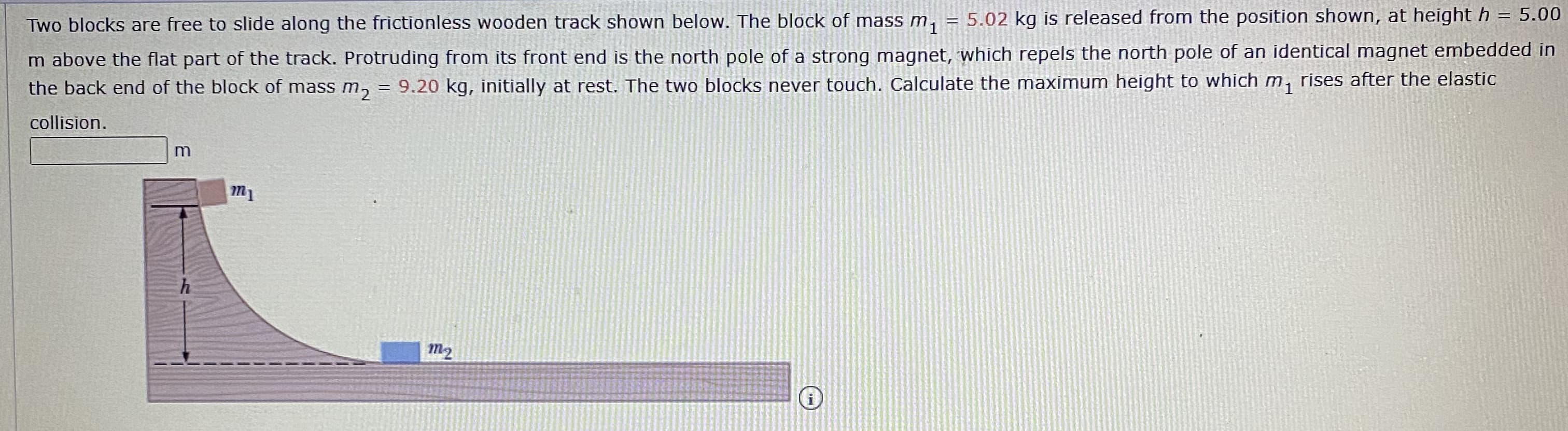 **Problem Statement:**

Two blocks are free to slide along the frictionless wooden track shown below. The block of mass \( m_1 = 5.02 \) kg is released from the position shown, at height \( h = 5.00 \) m above the flat part of the track. Protruding from its front end is the north pole of a strong magnet, which repels the north pole of an identical magnet embedded in the back end of the block of mass \( m_2 = 9.20 \) kg, initially at rest. The two blocks never touch. Calculate the maximum height to which \( m_1 \) rises after the elastic collision.

**Diagram Explanation:**

The diagram illustrates a track setup:
- The left portion of the diagram shows a curved frictionless track with block \( m_1 \) positioned at height \( h \).
- The bottom portion of the track is flat and horizontal where block \( m_2 \) is initially at rest.
- There are repelling magnets on both blocks, hence they interact without making contact.

**Variables Given:**
- Mass of block 1 (\( m_1 \)): \( 5.02 \) kg
- Mass of block 2 (\( m_2 \)): \( 9.20 \) kg
- Initial height (\( h \)): \( 5.00 \) m