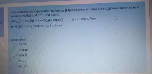 Calculate the change in internal energy (kJ/mol) when 4 moles of NHa(g) are
moles of NO(g) at 4 atm. and 325°C.
ANH,(g) + 50,(g) -- 4NO(g) + 6H;0(g)
AH = -906 kJ/mol
R= 0.0821 Latm/molK or 8.314 J/K-mol
Select one:
O- 91.80
O- 908.48
O- 909.31
O - 910.14
O- 910.97
