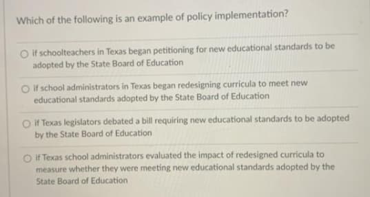 Which of the following is an example of policy implementation?
O if schoolteachers in Texas began petitioning for new educational standards to be
adopted by the State Board of Education
Oif school administrators in Texas began redesigning curricula to meet new
educational standards adopted by the State Board of Education
O If Texas legislators debated a bill requiring new educational standards to be adopted
by the State Board of Education
O if Texas school administrators evaluated the impact of redesigned curricula to
measure whether they were meeting new educational standards adopted by the
State Board of Education
