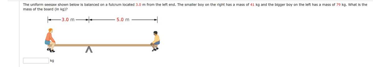 The uniform seesaw shown below is balanced on a fulcrum located 3.0 m from the left end. The smaller boy on the right has a mass of 41 kg and the bigger boy on the left has a mass of 79 kg. What is the
mass of the board (in kg)?
-3.0 m
5.0 m
kg
