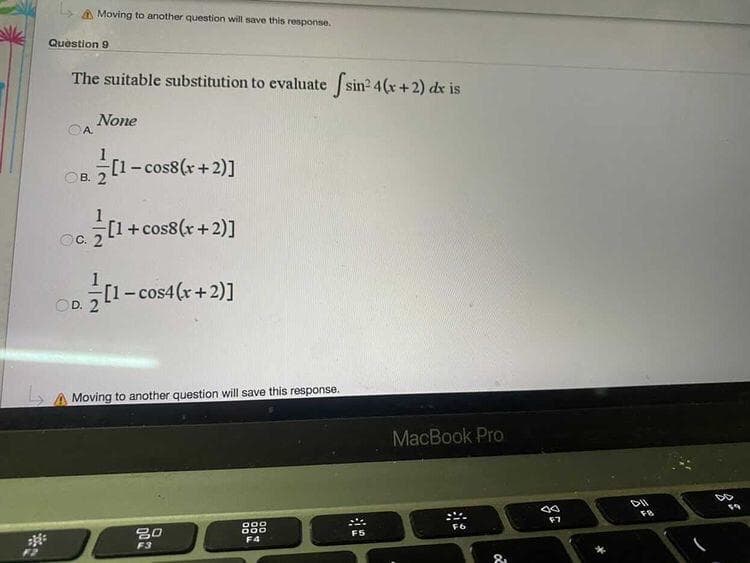 L A Moving to another question will save this response.
Question 9
The suitable substitution to evaluate sin2 4(x+2) dx is
None
A.
[1-cos8(x+2)]
В.
[1+cos8(r+2)]
OC.
[1-cos4(r+2)]
Moving to another question will save this response.
MacBook Pro
F7
888
F5
F4
F3
