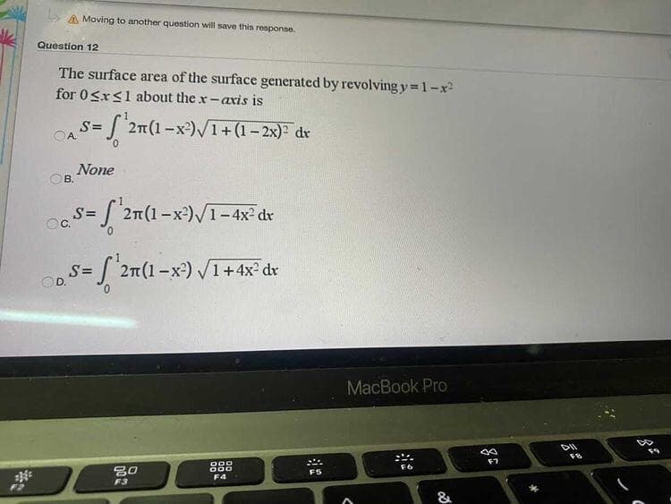 A Moving to another question will save this response.
Question 12
The surface area of the surface generated by revolving y 1-x
for 0Sr<1 about the x-axis is
S= 2n(1-x)V1+(1- 2x) dv
OA.
None
B.
s= f 2m(1-x)/1-4x² dr
OC.
S=
OD.
S 2m(1-x²) V1+4x² dr
MacBook Pro
DII
30
F5
F4
F3
&
