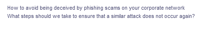 How to avoid being deceived by phishing scams on your corporate network
What steps should we take to ensure that a similar attack does not occur again?
