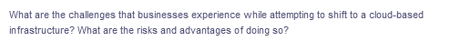 What are the challenges that businesses experience while attempting to shift to a cloud-based
infrastructure? What are the risks and advantages of doing so?
