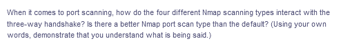 When it comes to port scanning, how do the four different Nmap scanning types interact with the
three-way handshake? Is there a better Nmap port scan type than the default? (Using your own
words, demonstrate that you understand what is being said.)
