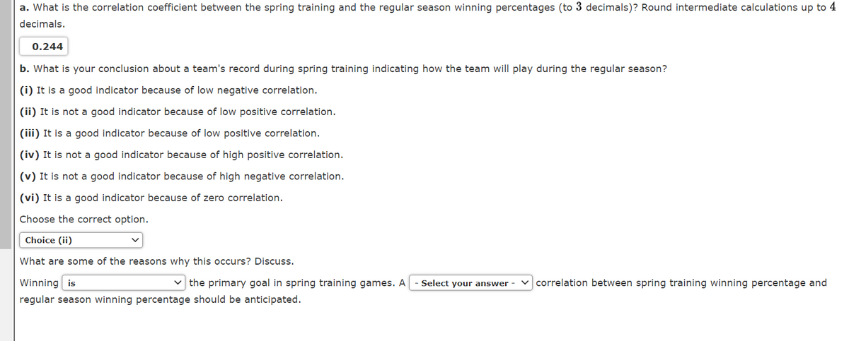 a. What is the correlation coefficient between the spring training and the regular season winning percentages (to 3 decimals)? Round intermediate calculations up to 4
decimals.
0.244
b. What is your conclusion about a team's record during spring training indicating how the team will play during the regular season?
(i) It is a good indicator because of low negative correlation.
(ii) It is not a good indicator because of low positive correlation.
(iii) It is a good indicator because of low positive correlation.
(iv) It is not a good indicator because of high positive correlation.
(v) It is not a good indicator because of high negative correlation.
(vi) It is a good indicator because of zero correlation.
Choose the correct option.
Choice (ii)
What are some of the reasons why this occurs? Discuss.
Winning is
v the primary goal in spring training games. A
Select your answer -
v correlation between spring training winning percentage and
regular season winning percentage should be anticipated.
