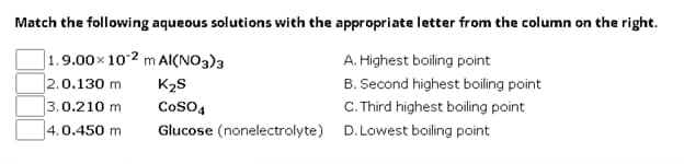 Match the following aqueous solutions with the appropriate letter from the column on the right.
1.9.00x 102 m Al(NO3)3
2.0.130 m
K₂S
3.0.210 m
4.0.450 m
Glucose (nonelectrolyte)
CoSO4
A. Highest boiling point
B. Second highest boiling point
C.Third highest boiling point
D. Lowest boiling point