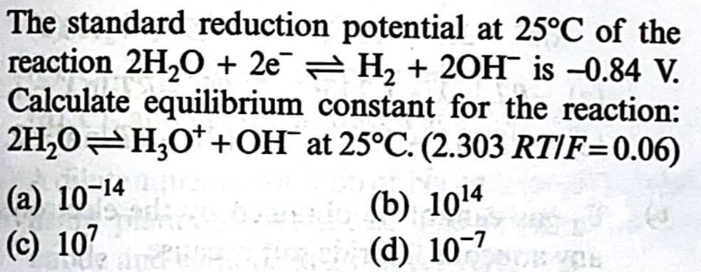 The standard reduction potential at 25°C of the
reaction 2H2O + 2e¯¯ = H₂ + 20H is -0.84 V.
Calculate equilibrium constant for the reaction:
2H2O H3O++ OH at 25°C. (2.303 RT/F=0.06)
(a) 10-14
(c) 107
(b) 1014
(d) 107