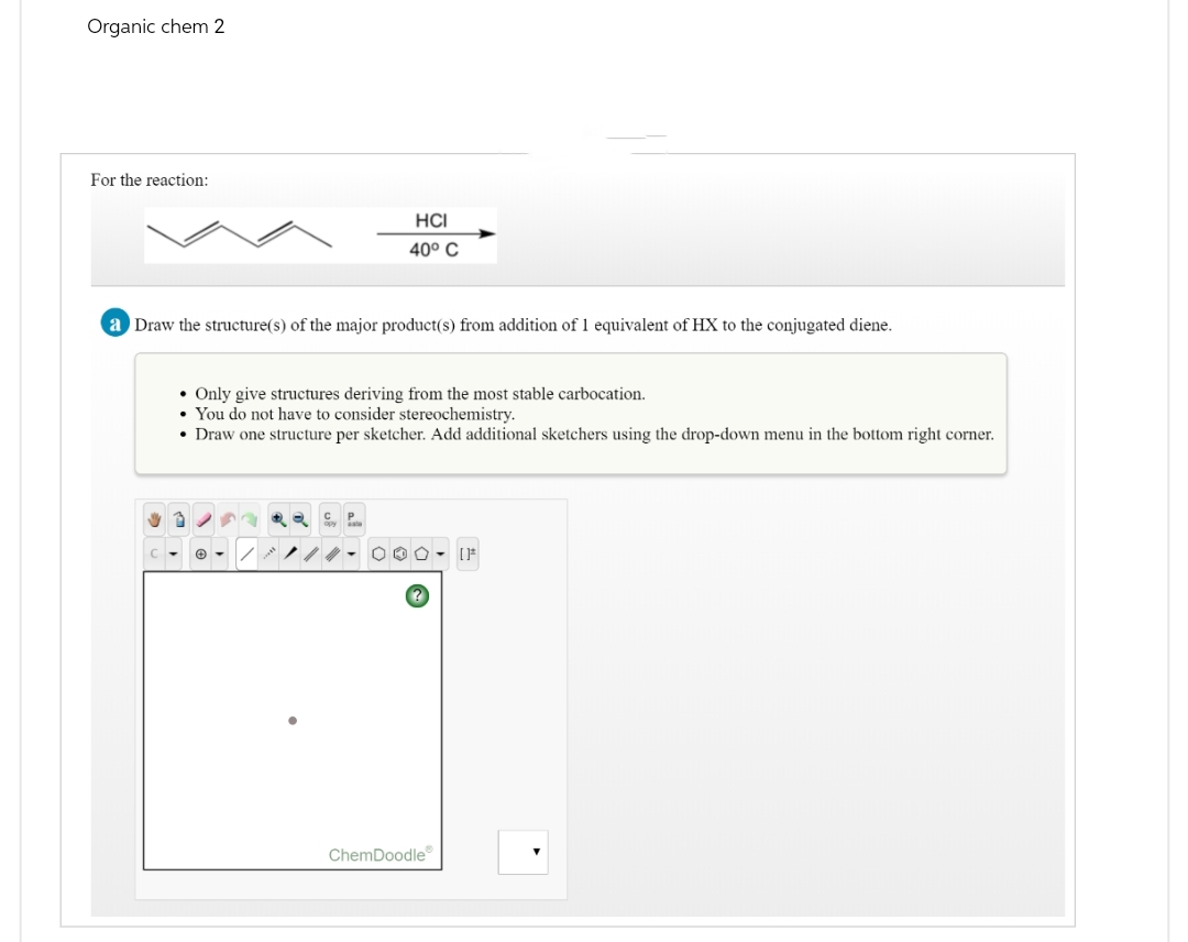 Organic chem 2
For the reaction:
HCI
40° C
a Draw the structure(s) of the major product(s) from addition of 1 equivalent of HX to the conjugated diene.
• Only give structures deriving from the most stable carbocation.
. You do not have to consider stereochemistry.
⚫ Draw one structure per sketcher. Add additional sketchers using the drop-down menu in the bottom right corner.
อ
२
[]
ChemDoodle
་