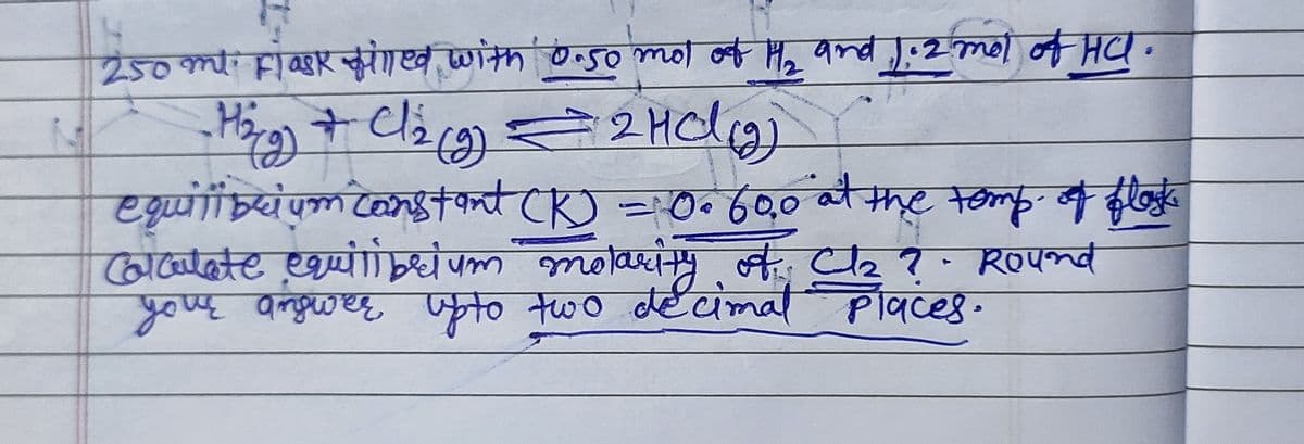 250 ml Flask filled with 0.50 mol of H₂ and 1.2 mol of HC.
-H₂g) + Cl₂(g) = 2 HCl (₂)
equilibrium constant (K) = 0.60,0 at the temp. of flask
Calculate equilibrium molarity of: Cl₂z? Round
your answer up to two decimal places.