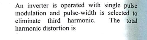 An inverter is operated with single pulse
modulation and pulse-width is selected to
eliminate third harmonic.
The total
harmonic distortion is
