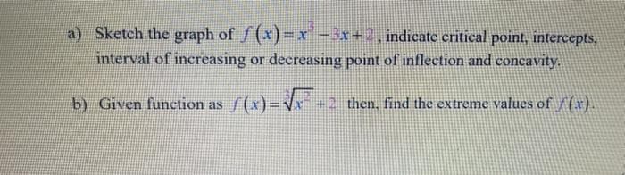 a) Sketch the graph of f (x) =x-3x+2, indicate critical point, intercepts,
interval of increasing or decreasing point of inflection and concavity.
b) Given function as /(x)=Vr +
then, find the extreme values of f(x).
