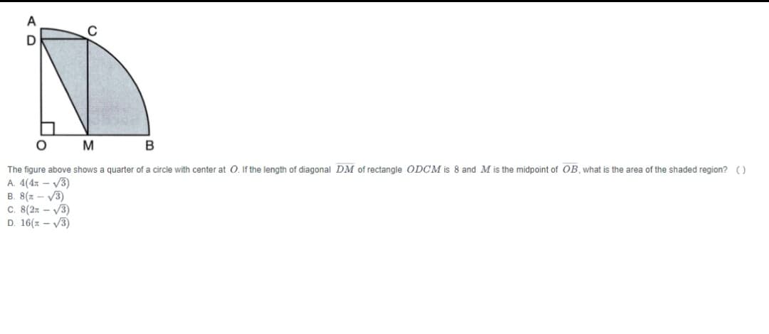 A
B
The figure above shows a quarter of a circle with center at 0. If the length of diagonal DM of rectangle ODCM is 8 and M is the midpoint of OB, what is the area of the shaded region? ()
A. 4(4x - V3)
B. 8(x - V3)
C. 8(2x - V3)
D. 16(z - V3)
