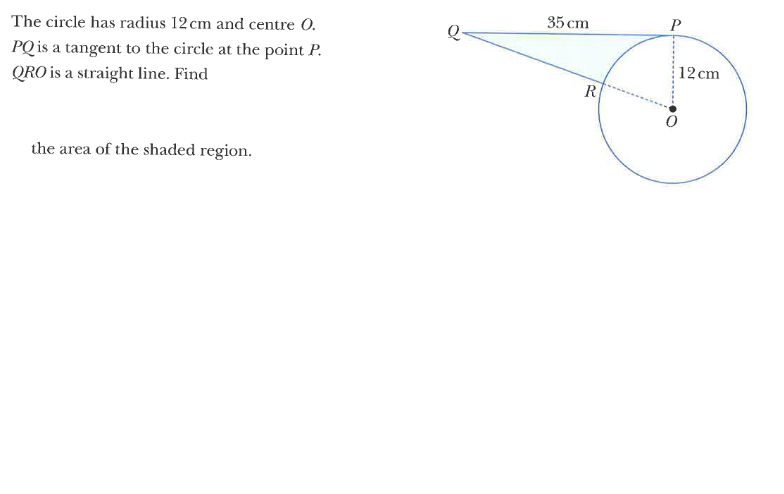 35 сm
The circle has radius 12 cm and centre 0.
Q-
PQ is a tangent to the circle at the point P.
12 cm
QRO is a straight line. Find
R
the area of the shaded region.
