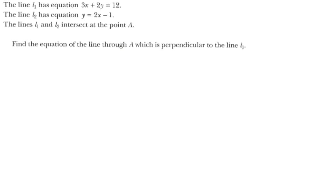 The line 4 has equation 3x + 2y = 12.
The line has equation y = 2x – 1.
The lines 4 and l½ intersect at the point A.
Find the equation of the line through A which is perpendicular to the line l.
