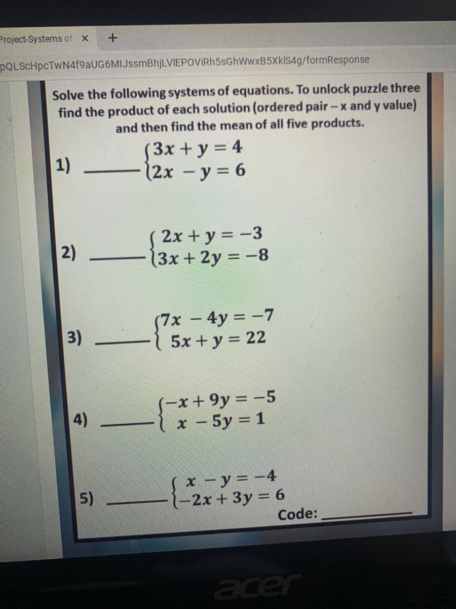 Project-Systems of
+
POLSCHpcTWN4f9aUG6MIJssmBhjLVIEPOVIRh5sGhWwxB5XklS4g/formResponse
Solve the following systems of equations. To unlock puzzle three
find the product of each solution (ordered pair-
and y value)
and then find the mean of all five products.
S3x +y = 4
12x -y = 6
1)
S 2x + y = -3
(3x+2y = -8
2)
(7x - 4y = -7
5x + y = 22
3)
S-x+9y = -5
х - 5у %3D1
4)
x - y = -4
-2x + 3y = 6
Code:
5)
acer
