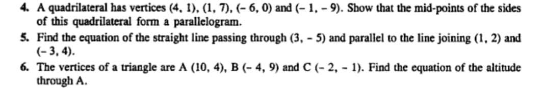 4. A quadrilateral has vertices (4, 1), (1, 7), (- 6, 0) and (-1,-9). Show that the mid-points of the sides
of this quadrilateral form a parallelogram.
5. Find the equation of the straight line passing through (3,-5) and parallel to the line joining (1, 2) and
(-3, 4).
6. The vertices of a triangle are A (10, 4), B (- 4, 9) and C (-2,- 1). Find the equation of the altitude
through A.