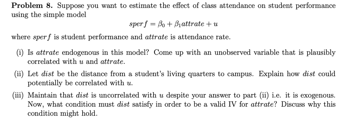 Problem 8. Suppose you want to estimate the effect of class attendance on student performance
using the simple model
sper f = Bo + B₁attrate + u
where sper f is student performance and attrate is attendance rate.
(i) Is attrate endogenous in this model? Come up with an unobserved variable that is plausibly
correlated with u and attrate.
(ii) Let dist be the distance from a student's living quarters to campus. Explain how dist could
potentially be correlated with u.
(iii) Maintain that dist is uncorrelated with u despite your answer to part (ii) i.e. it is exogenous.
Now, what condition must dist satisfy in order to be a valid IV for attrate? Discuss why this
condition might hold.