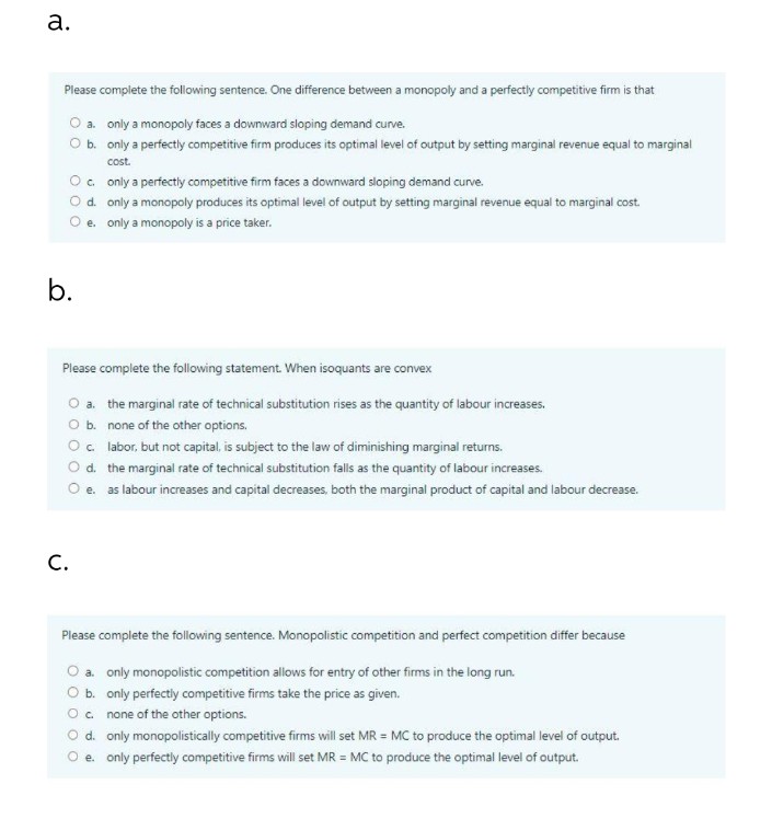 a.
Please complete the following sentence. One difference between a monopoly and a perfectly competitive firm is that
a.
only a monopoly faces a downward sloping demand curve.
O b.
only a perfectly competitive firm produces its optimal level of output by setting marginal revenue equal to marginal
cost.
O c.
O d.
O e.
b.
only a perfectly competitive firm faces a downward sloping demand curve.
only a monopoly produces its optimal level of output by setting marginal revenue equal to marginal cost.
only a monopoly is a price taker.
Please complete the following statement. When isoquants are convex
O a.
O b.
C.
the marginal rate of technical substitution rises as the quantity of labour increases.
none of the other options.
O c.
labor, but not capital, is subject to the law of diminishing marginal returns.
O d.
the marginal rate of technical substitution falls as the quantity of labour increases.
O e.
as labour increases and capital decreases, both the marginal product of capital and labour decrease.
Please complete the following sentence. Monopolistic competition and perfect competition differ because
a. only monopolistic competition allows for entry of other firms in the long run.
O b.
only perfectly competitive firms take the price as given.
O c.
none of the other options.
O d. only monopolistically competitive firms will set MR = MC to produce the optimal level of output.
O e. only perfectly competitive firms will set MR = MC to produce the optimal level of output.
