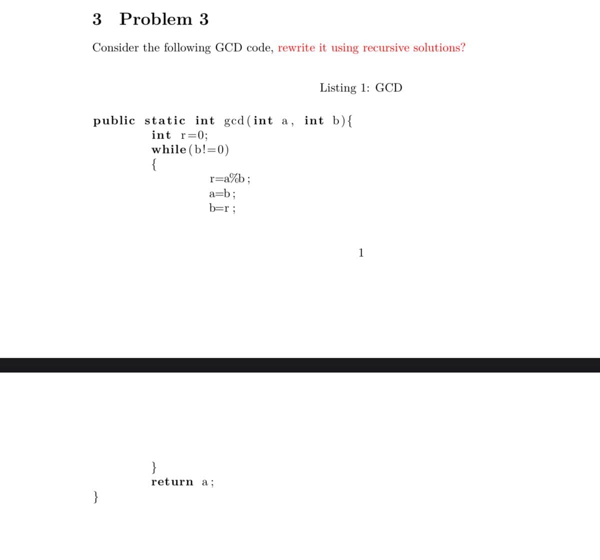 3 Problem 3
Consider the following GCD code, rewrite it using recursive solutions?
Listing 1: GCD
public static int gcd (int a, int b){
int r=0;
while (b!=0)
r=a%b;
a=b;
b=r ;
1
}
return a ;
}
