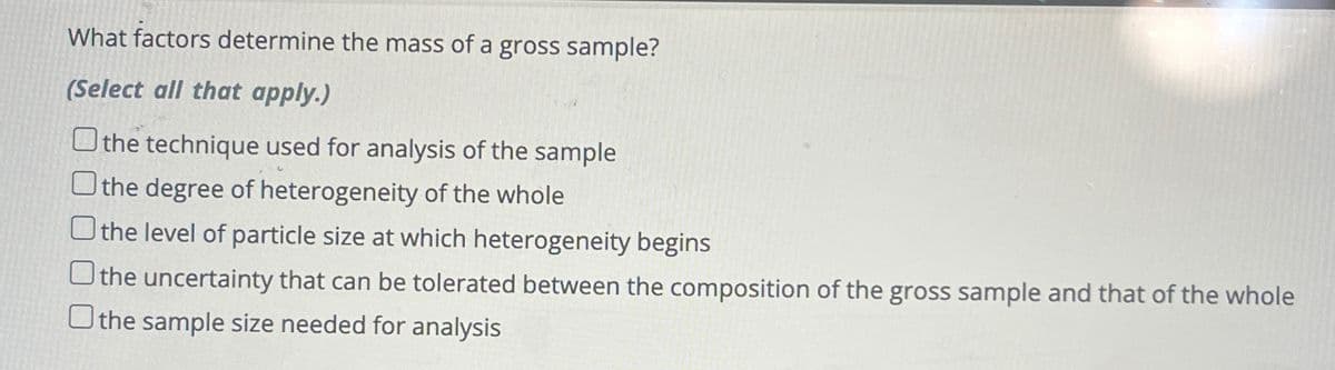 What factors determine the mass of a gross sample?
(Select all that apply.)
the technique used for analysis of the sample
the degree of heterogeneity of the whole
O the level of particle size at which heterogeneity begins
the uncertainty that can be tolerated between the composition of the gross sample and that of the whole
the sample size needed for analysis