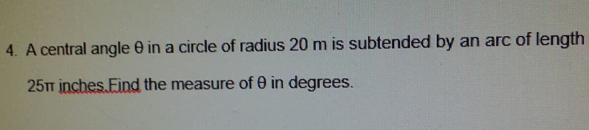 4. A central angle e in a circle of radius 20 m is subtended by an arc of length
25TT inches Find the measure of 0 in degrees.
