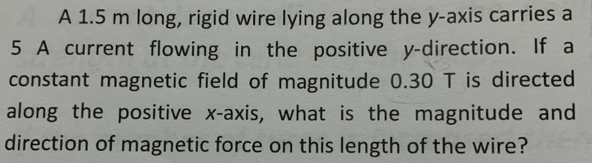 A 1.5 m long, rigid wire lying along the y-axis carries a
5 A current flowing in the positive y-direction. If a
constant magnetic field of magnitude 0.30 T is directed
along the positive x-axis, what is the magnitude and
direction of magnetic force on this length of the wire?