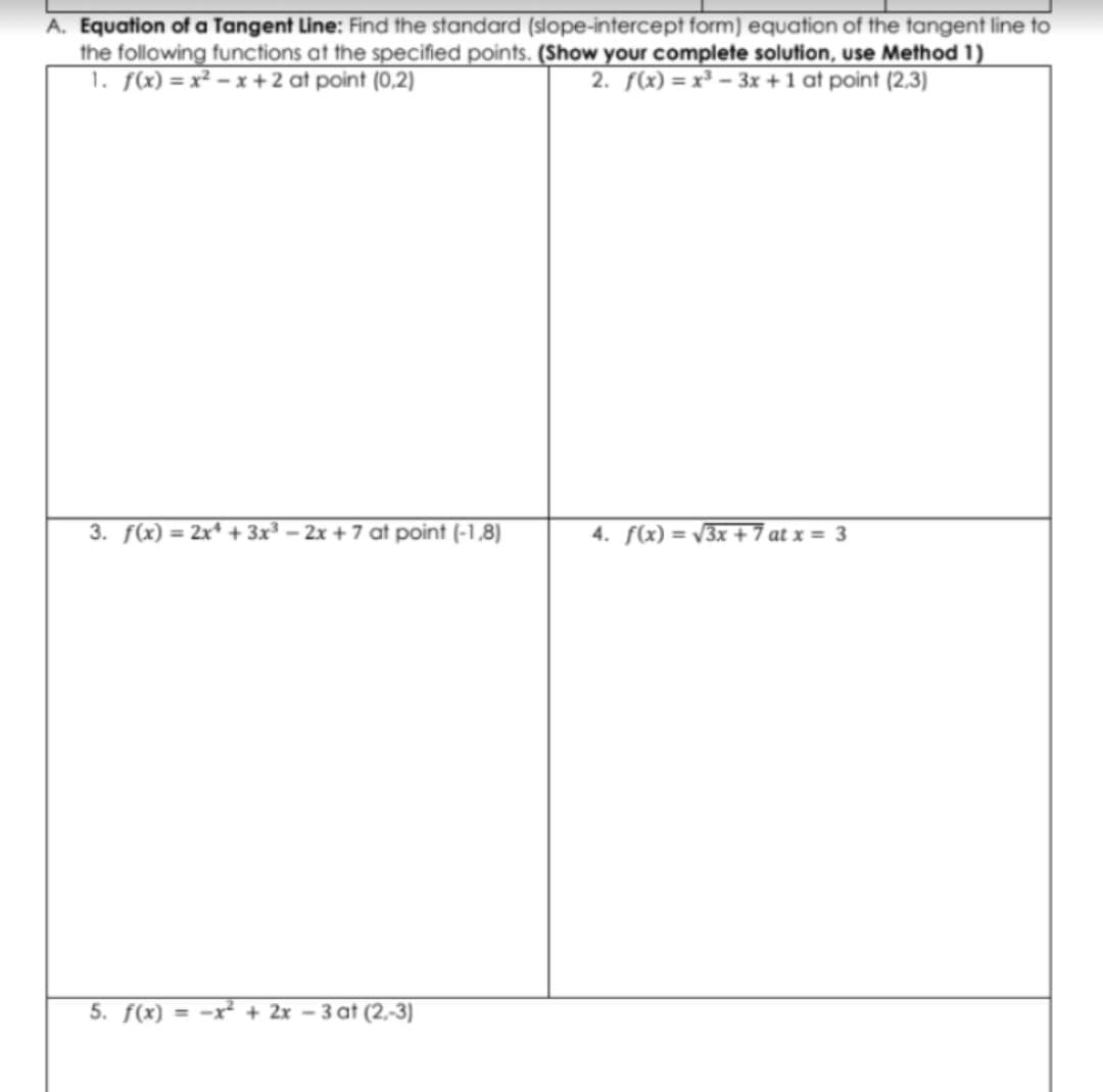 A. Equation of a Tangent Line: Find the standard (slope-intercept form) equation of the tangent line to
the following functions at the specified points. (Show your complete solution, use Method 1)
1. fx) = x² – x + 2 at point (0,2)
2. f(x) = x³ – 3x +1 at point (2,3)
3. f(x) = 2x* + 3x³ - 2x + 7 at point (-1,8)
%3D
4. f(x) = /3x + 7 at x = 3
5. f(x) = -x² + 2x – 3 at (2,-3)
