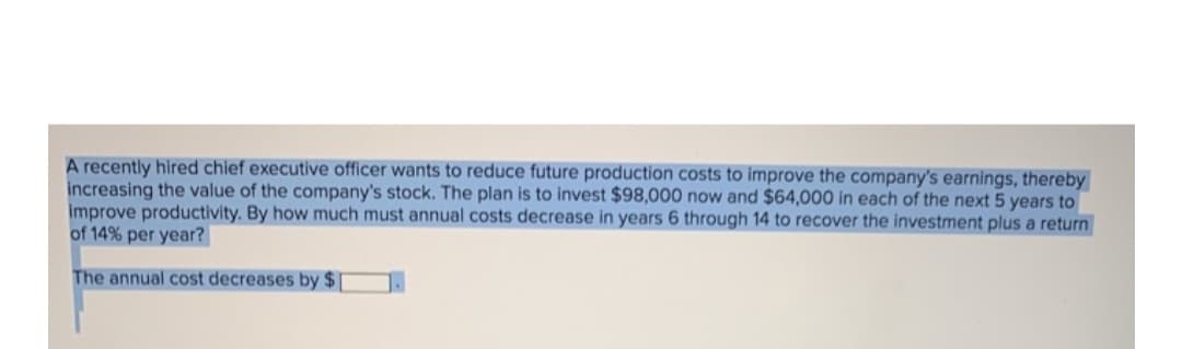 A recently hired chief executive officer wants to reduce future production costs to improve the company's earnings, thereby
increasing the value of the company's stock. The plan is to invest $98,000 now and $64,000 in each of the next 5 years to
improve productivity. By how much must annual costs decrease in years 6 through 14 to recover the investment plus a return
of 14% per year?
The annual cost decreases by $[
