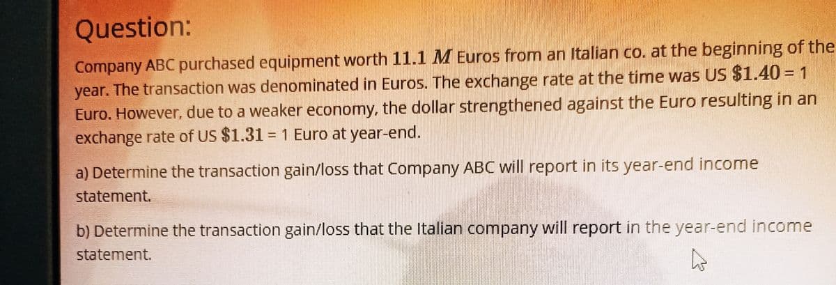 Question:
Company ABC purchased equipment worth 11.1 M Euros from an Italian co. at the beginning of the
year. The transaction was denominated in Euros. The exchange rate at the time was US $1.40 = 1
Euro. However, due to a weaker economy, the dollar strengthened against the Euro resulting in an
exchange rate of US $1.31 = 1 Euro at year-end.
a) Determine the transaction gain/loss that Company ABC will report in its year-end income
statement.
b) Determine the transaction gain/loss that the Italian company will report in the year-end income
statement.
