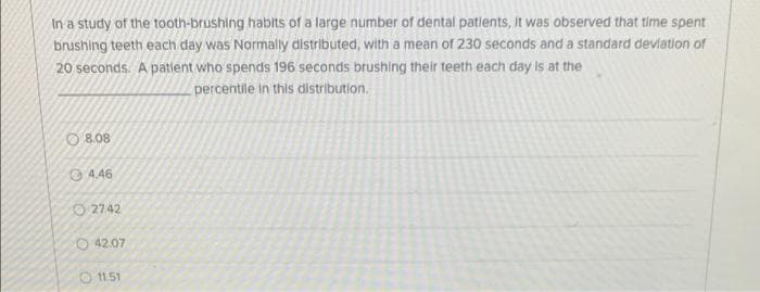 In a study of the tooth-brushing habits of a large number of dental patients, it was observed that time spent
brushing teeth each day was Normally distributed, with a mean of 230 seconds and a standard deviation of
20 seconds. A patient who spends 196 seconds brushing their teeth each day is at the
percentile in this distribution.
8.08
4.46
27.42
42.07
11.51