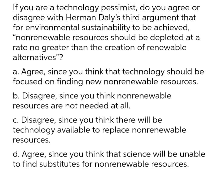 If you are a technology pessimist, do you agree or
disagree with Herman Daly's third argument that
for environmental sustainability to be achieved,
"nonrenewable resources should be depleted at a
rate no greater than the creation of renewable
alternatives"?
a. Agree, since you think that technology should be
focused on finding new nonrenewable resources.
b. Disagree, since you think nonrenewable
resources are not needed at all.
c. Disagree, since you think there will be
technology available to replace nonrenewable
resources.
d. Agree, since you think that science will be unable
to find substitutes for nonrenewable resources.