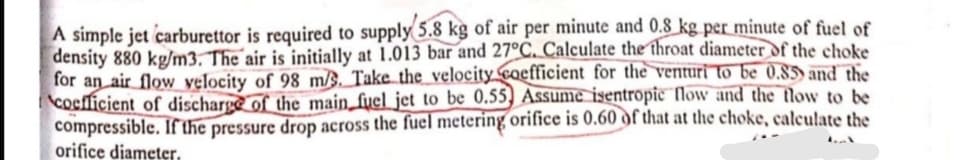 A simple jet carburettor is required to supply 5.8 kg of air per minute and 0.8 kg per minute of fuel of
density 880 kgm3. The´air is initially at 1.013 bar and 27°C. Calculate the throat diameter of the choke
for an air flow velocity of 98 m/§. Take the_velocity coefficient for the venturi to be 0.85) and the
coefficient of discharge of the main_fyel jet to be 0.55) Assume isentropic flow and the tlow to be
compressible. If the pressure drop across the fuel metering orifice is 0.60 df that at the choke, calculate the
orifice diameter.
.
