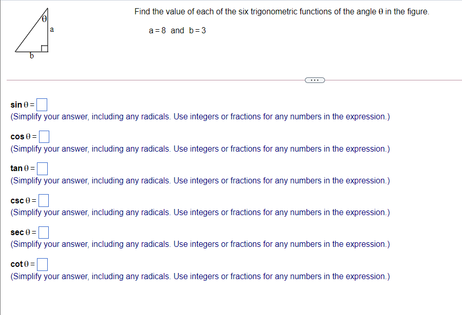 Find the value of each of the six trigonometric functions of the angle 0 in the figure.
a
a = 8 and b=3
...
sin e =
(Simplify your answer, including any radicals. Use integers or fractions for any numbers in the expression.)
cos 0 =
(Simplify your answer, including any radicals. Use integers or fractions for any numbers in the expression.)
tan 0 =
(Simplify your answer, including any radicals. Use integers or fractions for any numbers in the expression.)
csc 0 =
(Simplify your answer, including any radicals. Use integers or fractions for any numbers in the expression.)
sec 0 =
(Simplify your answer, including any radicals. Use integers or fractions for any numbers in the expression.)
cote =
(Simplify your answer, including any radicals. Use integers or fractions for any numbers in the expression.)
