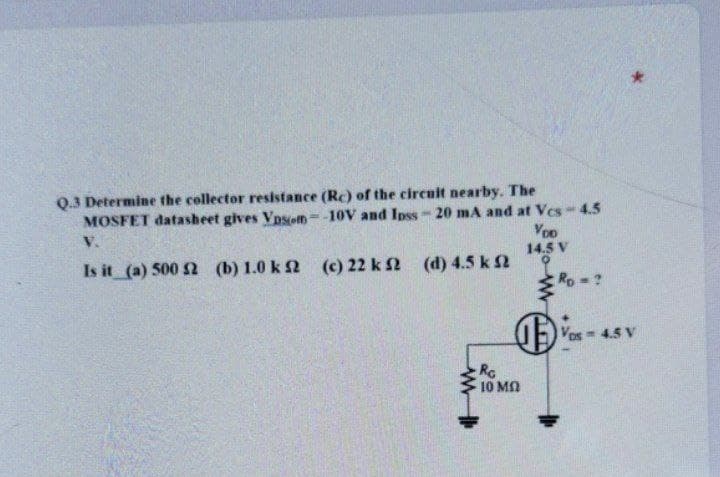 Q.3 Determine the collector resistance (Rc) of the circuit nearby. The
MOSFET datasheet gives VpSom= -10V and Ipss-20 mA and at Vcs-4.5
VoD
V.
14.5 V
Is it (a) 500 2 (b) 1.0 k 2 (c) 22 k 2 (d) 4.5 k 2
Ro ?
Vos 4.5 V
RC
10 MN
