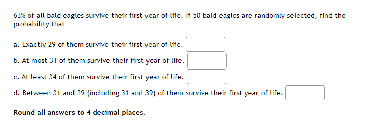 63% of all bald eagles survive their first year of life. If 50 bald eagles are randomly selected, find the
probability that
a. Exactly 29 of them survive their first year of life.
b. At most 31 of them survive their first year of life.
c. At least 34 of them survive their first year of life.
d. Between 31 and 39 (including 31 and 39) of them survive their first year of life.
Round all answers to 4 decimal places.