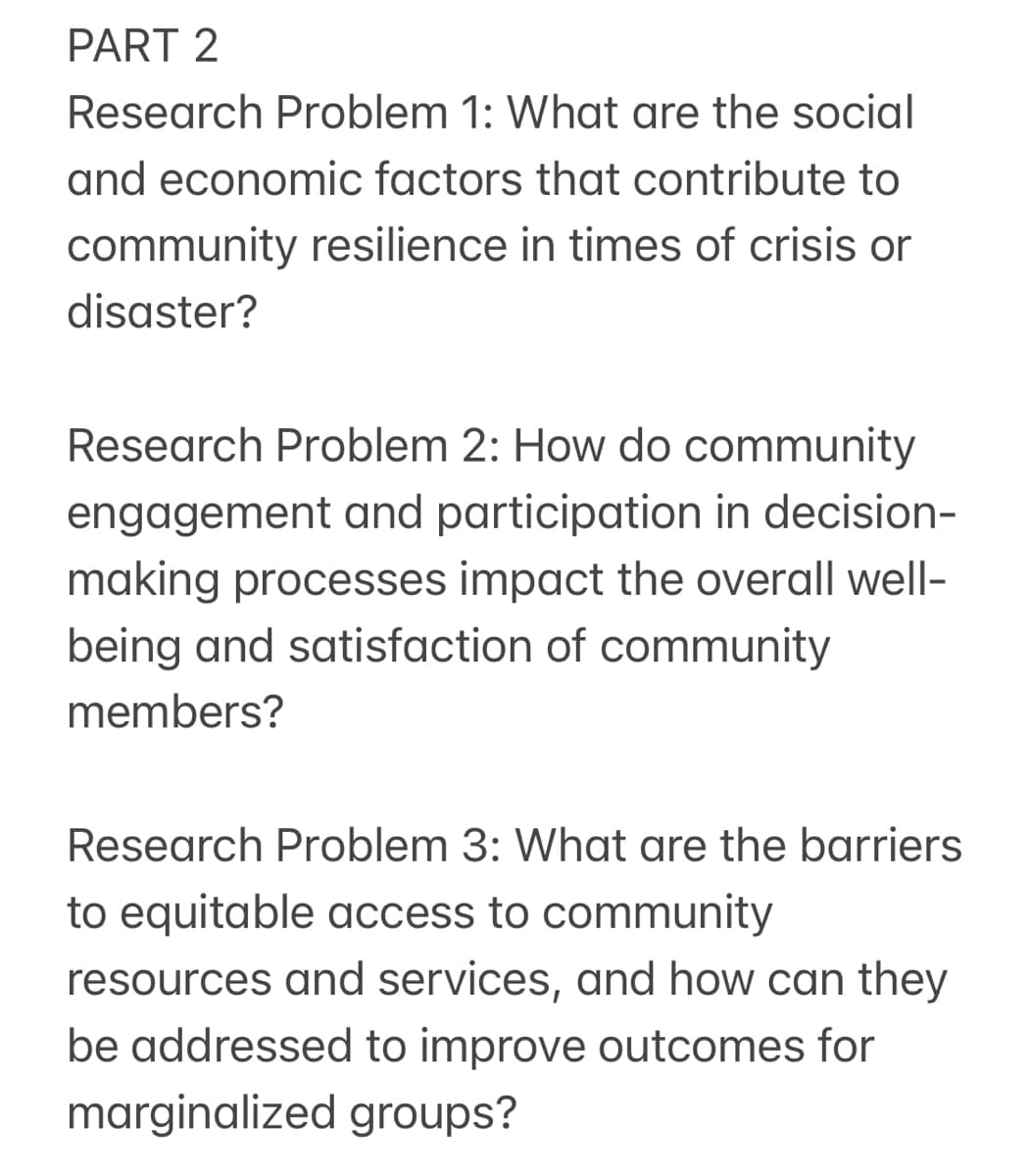 PART 2
Research Problem 1: What are the social
and economic factors that contribute to
community resilience in times of crisis or
disaster?
Research Problem 2: How do community
engagement and participation in decision-
making processes impact the overall well-
being and satisfaction of community
members?
Research Problem 3: What are the barriers
to equitable access to community
resources and services, and how can they
be addressed to improve outcomes for
marginalized groups?