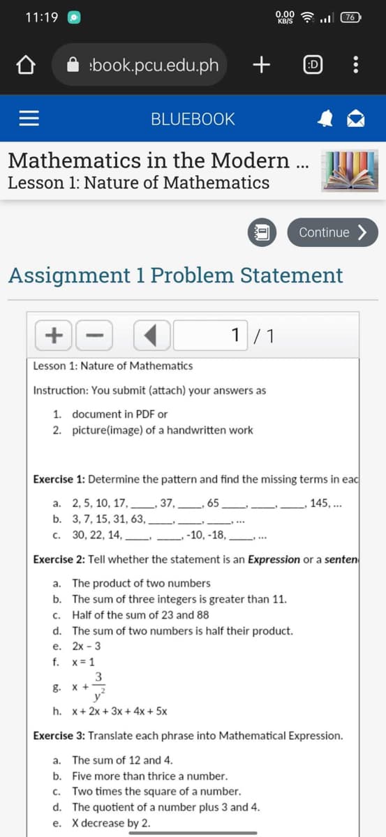 11:19
book.pcu.edu.ph
BLUEBOOK
+
Mathematics
Lesson 1: Nature of Mathematics
in the Modern ...
3
+
Lesson 1: Nature of Mathematics
Instruction: You submit (attach) your answers as
1. document in PDF or
2. picture(image) of a handwritten work
8.
3
x+2
y²
h. x + 2x + 3x + 4x + 5x
0.00
KB/S
1 1
:D
Assignment 1 Problem Statement
l
Continue
76
Exercise 1: Determine the pattern and find the missing terms in eac
a.
2, 5, 10, 17,
37,
.65
145,...
b.
3, 7, 15, 31, 63,
c. 30, 22, 14,
-10, -18,
Exercise 2: Tell whether the statement is an Expression or a senten
a. The product of two numbers
b. The sum of three integers is greater than 11.
c.
Half of the sum of 23 and 88
d. The sum of two numbers is half their product.
e. 2x - 3
f. x = 1
Exercise 3: Translate each phrase into Mathematical Expression.
a. The sum of 12 and 4.
b.
Five more than thrice a number.
c. Two times the square of a number.
d. The quotient of a number plus 3 and 4.
e. X decrease by 2.