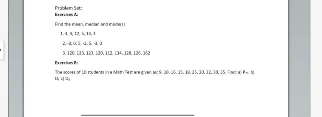 Problem Set:
Exercises A:
Find the mean, median and mode(s)
1.4, 3, 12, 5, 13, 3
2.-3, 0, 5, -2, 5, -3,0
3. 120, 123, 123, 120, 112, 134, 128, 126, 162
Exercises B:
The scores of 10 students in a Math Test are given as: 9, 10, 16, 15, 18, 25, 20, 32, 30, 35. Find: a) Pro b)
D₁ c) Q