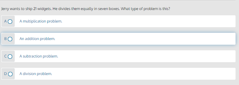 Jerry wants to ship 21 widgets. He divides them equally in seven boxes. What type of problem is this?
A multiplication problem.
B
An addition problem.
A subtraction problem.
DO
A division problem.
