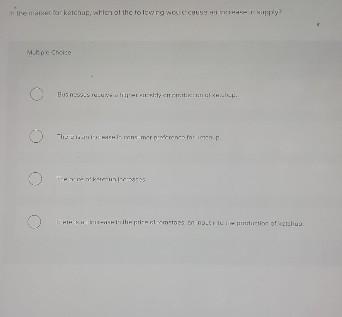 In the market for ketchup, which of the following would cause an increase in supply?
Multiple Choice
Businesses receive a higher subsidy on production of ketchup.
There is an increase in consumer preference for ketchup.
The price of ketchup increases.
There is an increase in the price of tomatoes, an input into the production of ketchup.