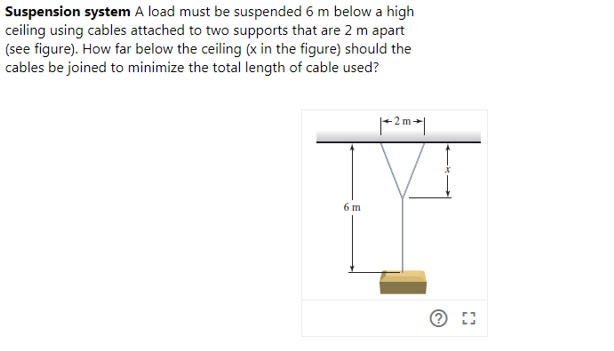 Suspension system A load must be suspended 6 m below a high
ceiling using cables attached to two supports that are 2 m apart
(see figure). How far below the ceiling (x in the figure) should the
cables be joined to minimize the total length of cable used?
+ 2 m→|
6 m
