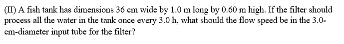 (II) A fish tank has dimensions 36 em wide by 1.0 m long by 0.60 m high. If the filter should
process all the water in the tank once every 3.0 h, what should the flow speed be in the 3.0-
cm-diameter input tube for the filter?
