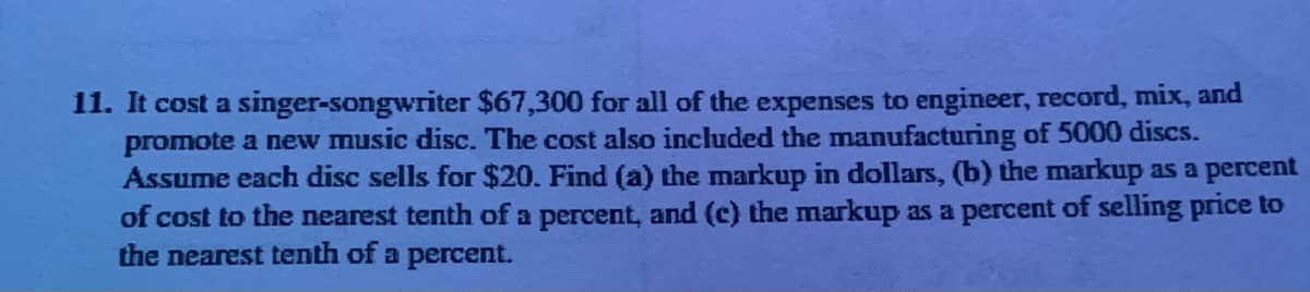 11. It cost a singer-songwriter $67,300 for all of the expenses to engineer, record, mix, and
promote a new music disc. The cost also included the manufacturing of 5000 discs.
Assume each disc sells for $20. Find (a) the markup in dollars, (b) the markup as a percent
of cost to the nearest tenth of a percent, and (c) the markup as a percent of selling price to
the nearest tenth of a percent.
