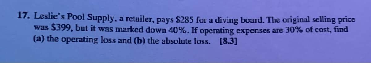 17. Leslie's Pool Supply, a retailer, pays $285 for a diving board. The original selling price
was $399, but it was marked down 40%. If operating expenses are 30% of cost, find
(a) the operating loss and (b) the absolute loss. [8.3]
