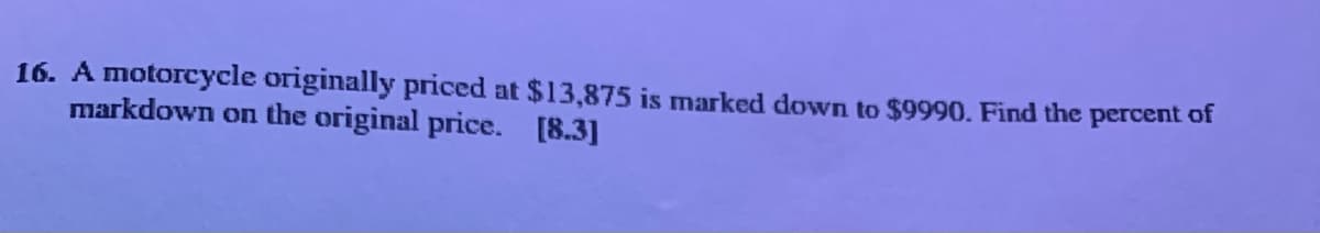 16. A motorcycle originally priced at $13,875 is marked down to $9990. Find the percent of
markdown on the original price. [8.3]
