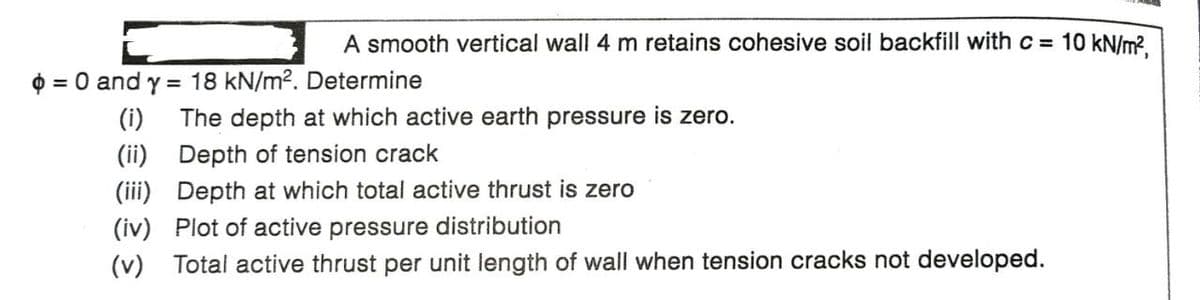 A smooth vertical wall 4 m retains cohesive soil backfill with c = 10 kN/m?.
O = 0 and y = 18 kN/m2. Determine
(i)
The depth at which active earth pressure is zero.
(ii) Depth of tension crack
(iii) Depth at which total active thrust is zero
(iv) Plot of active pressure distribution
(v)
Total active thrust per unit length of wall when tension cracks not developed.
